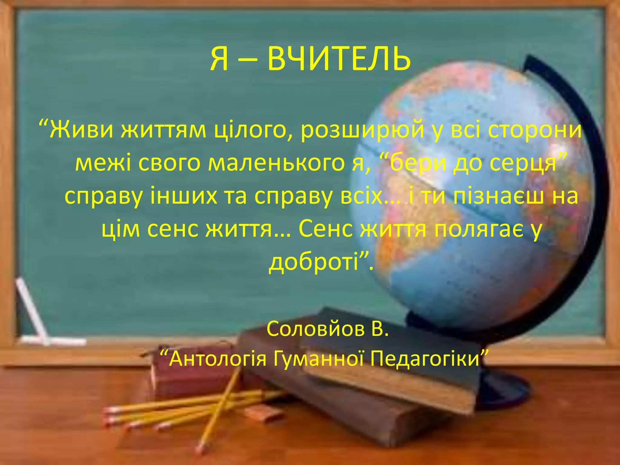 Я – ВЧИТЕЛЬ
“Живи життям цілого, розширюй у всі сторони
межі свого маленького я, “бери до серця”
справу інших та справу всіх… і ти пізнаєш на
цім сенс життя… Сенс життя полягає у
доброті”.
Соловйов В.
“Антологія Гуманної Педагогіки”
 