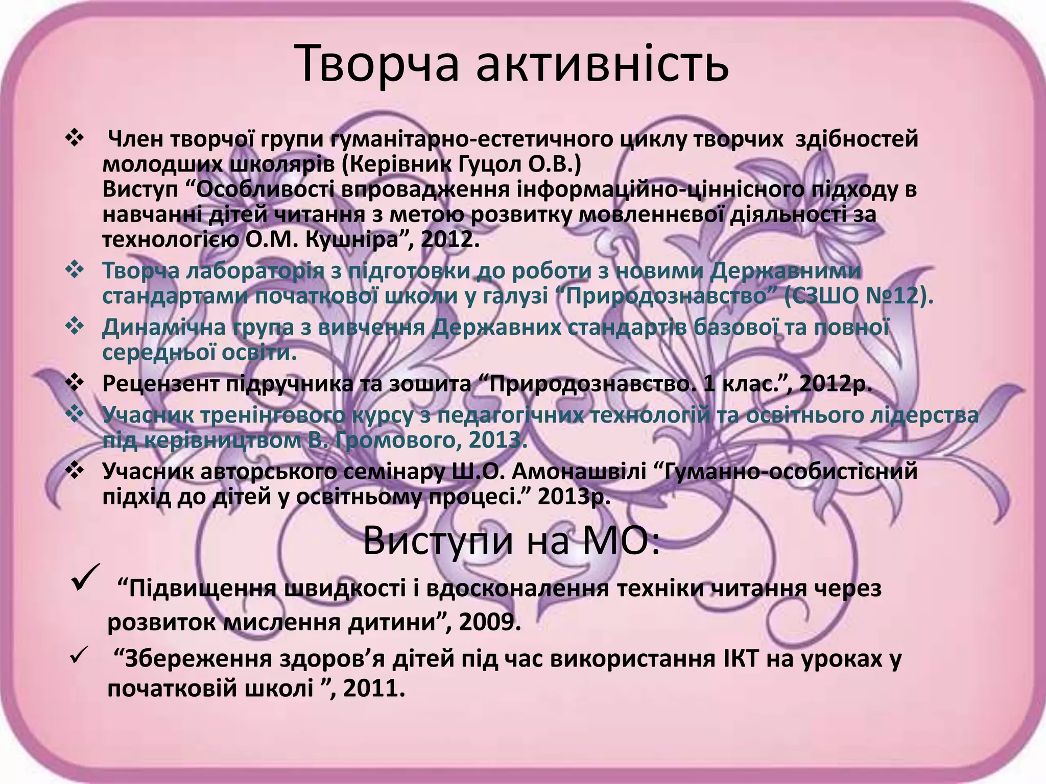 Творча активність
 Член творчої групи гуманітарно-естетичного циклу творчих здібностей
молодших школярів (Керівник Гуцол О.В.)
Виступ “Особливості впровадження інформаційно-ціннісного підходу в
навчанні дітей читання з метою розвитку мовленнєвої діяльності за
технологією О.М. Кушніра”, 2012.
 Творча лабораторія з підготовки до роботи з новими Державними
стандартами початкової школи у галузі “Природознавство” (СЗШО №12).
 Динамічна група з вивчення Державних стандартів базової та повної
середньої освіти.
 Рецензент підручника та зошита “Природознавство. 1 клас.”, 2012р.
 Учасник тренінгового курсу з педагогічних технологій та освітнього лідерства
під керівництвом В. Громового, 2013.
 Учасник авторського семінару Ш.О. Амонашвілі “Гуманно-особистісний
підхід до дітей у освітньому процесі.” 2013р.
Виступи на МО:
 “Підвищення швидкості і вдосконалення техніки читання через
розвиток мислення дитини”, 2009.
 “Збереження здоров’я дітей під час використання ІКТ на уроках у
початковій школі ”, 2011.
 