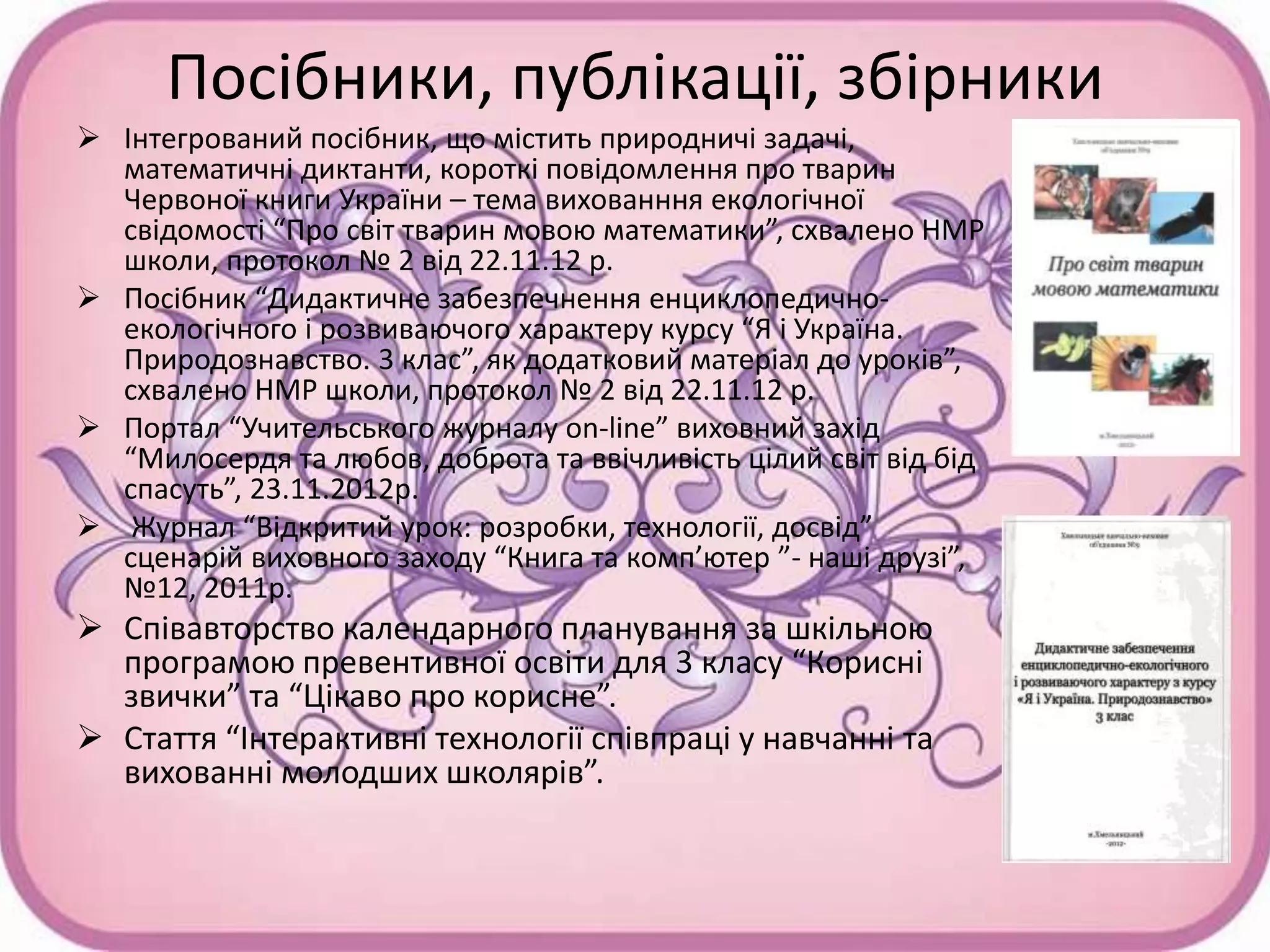 Посібники, публікації, збірники
 Інтегрований посібник, що містить природничі задачі,
математичні диктанти, короткі повідомлення про тварин
Червоної книги України – тема вихованння екологічної
свідомості “Про світ тварин мовою математики”, схвалено НМР
школи, протокол № 2 від 22.11.12 р.
 Посібник “Дидактичне забезпечнення енциклопедично-
екологічного і розвиваючого характеру курсу “Я і Україна.
Природознавство. 3 клас”, як додатковий матеріал до уроків”,
схвалено НМР школи, протокол № 2 від 22.11.12 р.
 Портал “Учительського журналу on-line” виховний захід
“Милосердя та любов, доброта та ввічливість цілий світ від бід
спасуть”, 23.11.2012р.
 Журнал “Відкритий урок: розробки, технології, досвід”
сценарій виховного заходу “Книга та комп’ютер ”- наші друзі”,
№12, 2011р.
 Співавторство календарного планування за шкільною
програмою превентивної освіти для 3 класу “Корисні
звички” та “Цікаво про корисне”.
 Стаття “Інтерактивні технології співпраці у навчанні та
вихованні молодших школярів”.
 