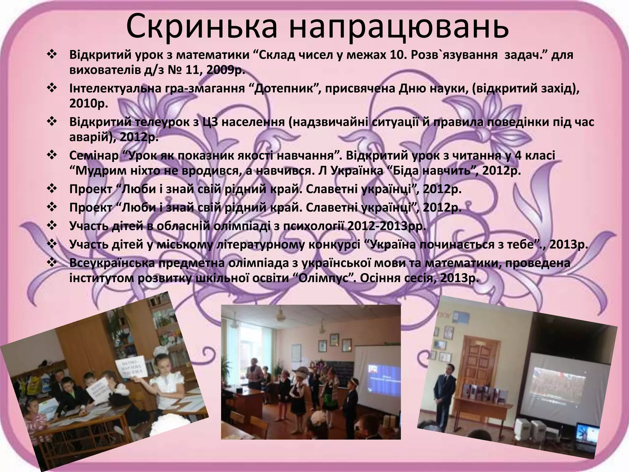 Скринька напрацювань
 Відкритий урок з математики “Склад чисел у межах 10. Розв`язування задач.” для
вихователів д/з № 11, 2009р.
 Інтелектуальна гра-змагання “Дотепник”, присвячена Дню науки, (відкритий захід),
2010р.
 Відкритий телеурок з ЦЗ населення (надзвичайні ситуації й правила поведінки під час
аварій), 2012р.
 Семінар “Урок як показник якості навчання”. Відкритий урок з читання у 4 класі
“Мудрим ніхто не вродився, а навчився. Л Українка “Біда навчить”, 2012р.
 Проект “Люби і знай свій рідний край. Славетні українці”, 2012р.
 Проект “Люби і знай свій рідний край. Славетні українці”, 2012р.
 Участь дітей в обласній олімпіаді з психології 2012-2013рр.
 Участь дітей у міському літературному конкурсі “Україна починається з тебе”., 2013р.
 Всеукраїнська предметна олімпіада з української мови та математики, проведена
інститутом розвитку шкільної освіти “Олімпус”. Осіння сесія, 2013р.
 