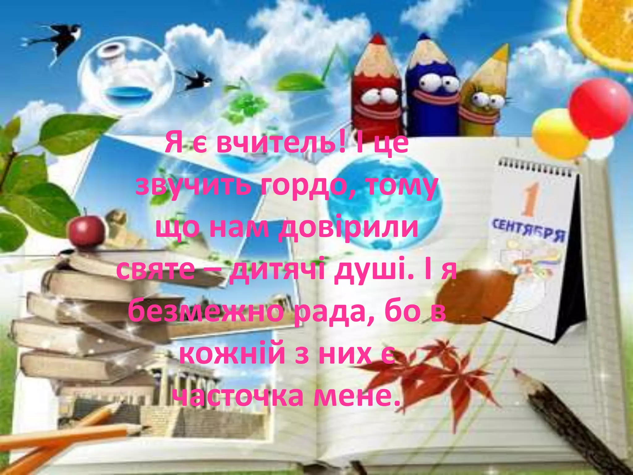 Я є вчитель! І це
звучить гордо, тому
що нам довірили
святе – дитячі душі. І я
безмежно рада, бо в
кожній з них є
часточка мене.
 