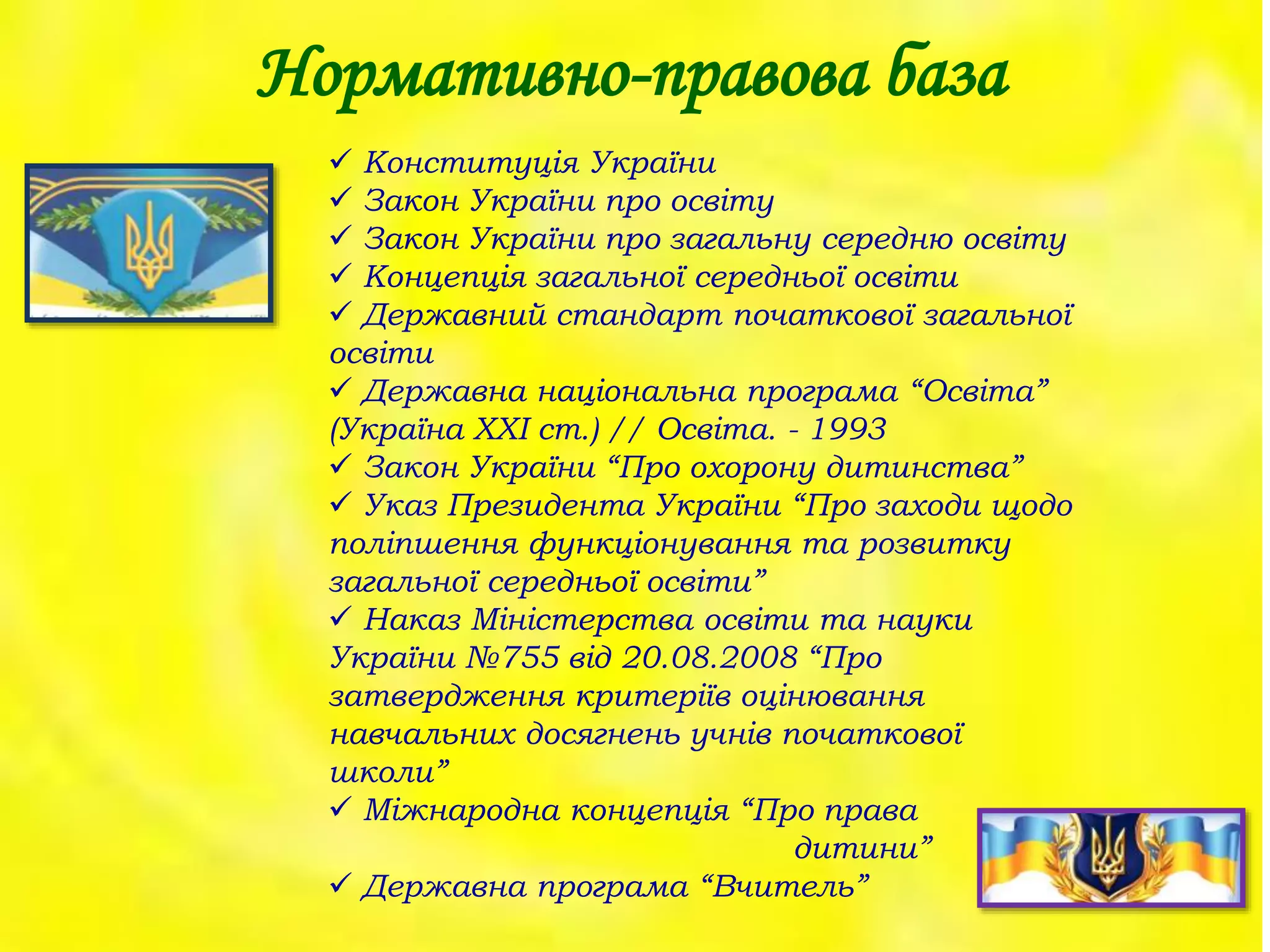 Нормативно-правова база
 Конституція України
 Закон України про освіту
 Закон України про загальну середню освіту
 Концепція загальної середньої освіти
 Державний стандарт початкової загальної
освіти
 Державна національна програма “Освіта”
(Україна ХХІ ст.) // Освіта. - 1993
 Закон України “Про охорону дитинства”
 Указ Президента України “Про заходи щодо
поліпшення функціонування та розвитку
загальної середньої освіти”
 Наказ Міністерства освіти та науки
України №755 від 20.08.2008 “Про
затвердження критеріїв оцінювання
навчальних досягнень учнів початкової
школи”
 Міжнародна концепція “Про права
дитини”
 Державна програма “Вчитель”
 