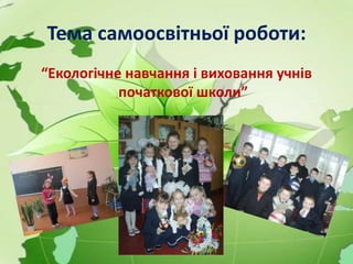 Тема самоосвітньої роботи:
“Екологічне навчання і виховання учнів
початкової школи”
 