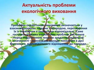 Актуальність проблеми
екологічного виховання
Проблема екологічного виховання визначається у
взаємовідносинах людини з природою, перетворення
їх із споживчих в екологічно відповідальні. Саме
гострота сучасних екологічних проблем поставила
перед педагогічною теорією завдання соціальної
значимості – виховувати молоде покоління в дусі
бережного, відповідального відношення до природи.
 