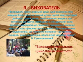 Я – ВИХОВАТЕЛЬ
“Виховувати красу людської душі, щоб взаємини між
людьми були схожі на тонкий дотик однієї людської душі
до іншої, такий дотик, який освітлює людину, що
тягнеться до щастя, пробуджує в ній дрімливі сили,
запалює пристрасть до пізнання, породжує й зміцнює
віру в те, що справжнє щастя в житті – бути невтомним
трудівником, що навчання пізнання – це нелегка,
складна, дуже напружена, проте дуже щаслива праця”.
В. Сухомлинський
“Виховання моральних
цінностей особистості”
 