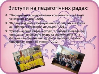 Виступи на педагогічних радах:
 “Формування комунікативних компетентностей учнів
початкових класів”, 2010.
 “Педагогічні умови формування у молодших школярів
шанобливого ставлення до людей”, 2011.
 “Удосконалення форм, методів, прийомів викладання
предметів навчального плану та спрямування їх на
збереження і зміцнення здоров’я школярів з метою
підвищення якості навчання”, 2012.
 