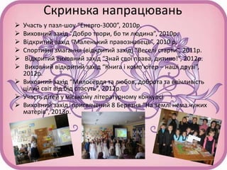 Скринька напрацювань
 Участь у пазл-шоу “Енерго-3000”, 2010р.
 Виховний захід “Добро твори, бо ти людина”, 2010р.
 Відкритий захід “Маленький правознавець”, 2010 р.
 Спортивні змагання (відкритий захід) “Веселі старти”, 2011р.
 Відкритий виховний захід “Знай свої права, дитино!”, 2012р.
 Виховний відкритий захід “Книга і комп’ютер – наші друзі”,
2012р.
 Виховний захід “Милосердя та любов, доброта та ввічливість
цілий світ від бід спасуть”, 2012р.
 Участь дітей у міському літературному конкурсі
 Виховний захід, присвячений 8 Березня “На землі нема чужих
матерів”, 2013р.
 
