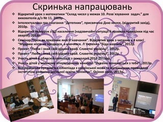 Скринька напрацювань
 Відкритий урок з математики “Склад чисел у межах 10. Розв`язування задач.” для
вихователів д/з № 11, 2009р.
 Інтелектуальна гра-змагання “Дотепник”, присвячена Дню науки, (відкритий захід),
2010р.
 Відкритий телеурок з ЦЗ населення (надзвичайні ситуації й правила поведінки під час
аварій), 2012р.
 Семінар “Урок як показник якості навчання”. Відкритий урок з читання у 4 класі
“Мудрим ніхто не вродився, а навчився. Л Українка “Біда навчить”, 2012р.
 Проект “Люби і знай свій рідний край. Славетні українці”, 2012р.
 Проект “Люби і знай свій рідний край. Славетні українці”, 2012р.
 Участь дітей в обласній олімпіаді з психології 2012-2013рр.
 Участь дітей у міському літературному конкурсі “Україна починається з тебе”., 2013р.
 Всеукраїнська предметна олімпіада з української мови та математики, проведена
інститутом розвитку шкільної освіти “Олімпус”. Осіння сесія, 2013р.
 