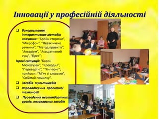 Інновації у професійній діяльності
 Використання
інтерактивних методів
навчання: “Брейн-стормінг”,
“Мікрофон”, “Незакінчене
речення”, “Метод проектів”,
“Акваріум”, “Асоціативний
кущ”, “Прес”;
Ігрові ситуації: “Барон
Мюнхаузен”, “Крокодил”,
“Перевертні”, “Пінг-понг”;
прийоми: “М’яч зі словами”,
“Спіймай помилку”.
 Засобів мультимедіа
 Впровадження проектної
технології
 Проведення нестандартних
уроків, позакласних заходів
 