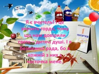 Я є вчитель! І це
звучить гордо, тому
що нам довірили
святе – дитячі душі. І я
безмежно рада, бо в
кожній з них є
часточка мене.
 