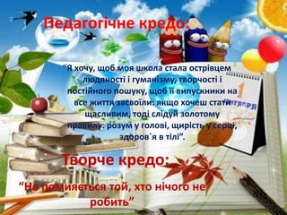 Педагогічне кредо:
“Я хочу, щоб моя школа стала острівцем
людяності і гуманізму, творчості і
постійного пошуку, щоб її випускники на
все життя засвоїли: якщо хочеш стати
щасливим, тоді слідуй золотому
правилу: розум у голові, щирість у серці,
здоров`я в тілі”.
Творче кредо:
“Не помияється той, хто нічого не
робить”
 