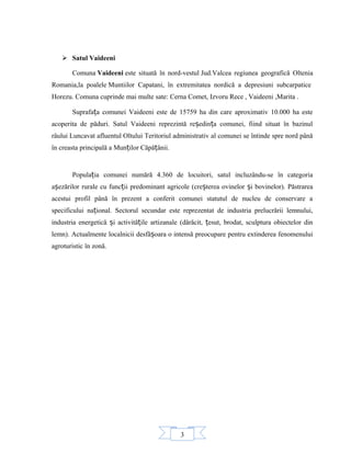 3
 Satul Vaideeni
Comuna Vaideeni este situată în nord-vestul Jud.Valcea regiunea geografică Oltenia
Romania,la poalele Muntiilor Capatani, în extremitatea nordică a depresiuni subcarpatice
Horezu. Comuna cuprinde mai multe sate: Cerna Comet, Izvoru Rece , Vaideeni ,Marita .
Suprafa a comunei Vaideeni este de 15759 ha din care aproximativ 10.000 ha esteț
acoperita de păduri. Satul Vaideeni reprezintă re edin a comunei, fiind situat în bazinulș ț
râului Luncavat afluentul Oltului Teritoriul administrativ al comunei se întinde spre nord până
în creasta principală a Mun ilor Căpă ânii.ț ț
Popula ia comunei numără 4.360 de locuitori, satul incluzându-se în categoriaț
a ezărilor rurale cu func ii predominant agricole (cre terea ovinelor i bovinelor). Păstrareaș ț ș ș
acestui profil până în prezent a conferit comunei statutul de nucleu de conservare a
specificului na ional. Sectorul secundar este reprezentat de industria prelucrării lemnului,ț
industria energetică i activită ile artizanale (dărăcit, esut, brodat, sculptura obiectelor dinș ț ț
lemn). Actualmente localnicii desfă oara o intensă preocupare pentru extinderea fenomenuluiș
agroturistic în zonă.
 