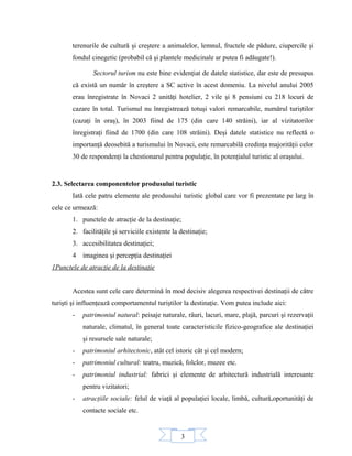 3
terenurile de cultură şi creştere a animalelor, lemnul, fructele de pădure, ciupercile şi
fondul cinegetic (probabil că şi plantele medicinale ar putea fi adăugate!).
Sectorul turism nu este bine evidenţiat de datele statistice, dar este de presupus
că există un număr în creştere a SC active în acest domeniu. La nivelul anului 2005
erau înregistrate în Novaci 2 unităţi hotelier, 2 vile şi 8 pensiuni cu 218 locuri de
cazare în total. Turismul nu înregistrează totuşi valori remarcabile, numărul turiştilor
(cazaţi în oraş), în 2003 fiind de 175 (din care 140 străini), iar al vizitatorilor
înregistraţi fiind de 1700 (din care 108 străini). Deşi datele statistice nu reflectă o
importanţă deosebită a turismului în Novaci, este remarcabilă credinţa majorităţii celor
30 de respondenţi la chestionarul pentru populaţie, în potenţialul turistic al oraşului.
2.3. Selectarea componentelor produsului turistic
Iată cele patru elemente ale produsului turistic global care vor fi prezentate pe larg în
cele ce urmează:
1. punctele de atracţie de la destinaţie;
2. facilităţile şi serviciile existente la destinaţie;
3. accesibilitatea destinaţiei;
4 imaginea şi percepţia destinaţiei
1Punctele de atracţie de la destinaţie
Acestea sunt cele care determină în mod decisiv alegerea respectivei destinaţii de către
turişti şi influenţează comportamentul turiştilor la destinaţie. Vom putea include aici:
- patrimoniul natural: peisaje naturale, râuri, lacuri, mare, plajă, parcuri şi rezervaţii
naturale, climatul, în general toate caracteristicile fizico-geografice ale destinaţiei
şi resursele sale naturale;
- patrimoniul arhitectonic, atât cel istoric cât şi cel modern;
- patrimoniul cultural: teatru, muzică, folclor, muzee etc.
- patrimoniul industrial: fabrici şi elemente de arhitectură industrială interesante
pentru vizitatori;
- atracţiile sociale: felul de viaţă al populaţiei locale, limbă, cultură,oportunităţi de
contacte sociale etc.
 