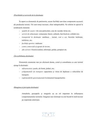 3
2Facilitătile şi serviciile de la destinaţie
În raport cu elementele de patrimoniu, aceste facilităţi sunt doar componente accesorii
ale produsului turistic. Ele sunt totuşi necesare, chiar indispensabile. Ne referim în special la
următoarele elemente:
- spaţiile de cazare: vile case particulare, case de vacanţă, ferme etc;
- servicii de alimentaţie: restaurante, baruri, cafenele, fast-food-uri, cofetării etc;
- transportul la destinaţie: autobuze, , taxiuri, rent a car, biciclete închiriate,
teleferice, etc;
- facilităţi sportive: stadioane
- centre comerciale şi agenţii de turism;
- alte servicii: frizerie/coafură, informaţii, poliţie, pompieri etc.
3Accesibilitatea destinaţiei
Elementele enumerate mai jos afectează durata, costul şi comoditatea cu care turistul
ajunge la destinaţie:
- infrastructura: şosele, căi ferate, poduri, etc;
- echipamentele de transport: capacitatea şi viteza de deplasare a vehicolelor de
transport;
- reglementările guvernamentale în domeniul transporturilor.
4Imaginea şi percepţia destinaţiei
Atitudinile, percepţiile şi imaginile au un rol important în influenţarea
comportamentului turistului. Imaginea unei destinaţii nu este bazată în mod necesar
pe experienţe anterioare.
 