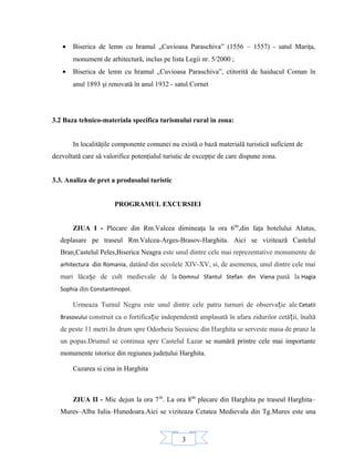 3
• Biserica de lemn cu hramul „Cuvioasa Paraschiva” (1556 – 1557) - satul Mariţa,
monument de arhitectură, inclus pe lista Legii nr. 5/2000 ;
• Biserica de lemn cu hramul „Cuvioasa Paraschiva”, ctitorită de haiducul Coman în
anul 1893 şi renovată în anul 1932 - satul Cornet
3.2 Baza tehnico-materiala specifica turismului rural in zona:
In localităţile componente comunei nu există o bază materială turistică suficient de
dezvoltată care să valorifice potenţialul turistic de excepţie de care dispune zona.
3.3. Analiza de pret a produsului turistic
PROGRAMUL EXCURSIEI
ZIUA I - Plecare din Rm.Valcea dimineaţa la ora 600
,din faţa hotelului Alutus,
deplasare pe traseul Rm.Valcea-Arges-Brasov-Harghita. Aici se vizitează Castelul
Bran,Castelul Peles,Biserica Neagra este unul dintre cele mai reprezentative monumente de
arhitectura din Romania, datând din secolele XIV-XV, si, de asemenea, unul dintre cele mai
mari lăcașe de cult medievale de la Domnul Sfantul Stefan din Viena pană la Hagia
Sophia din Constantinopol.
Urmeaza Turnul Negru este unul dintre cele patru turnuri de observație ale Cetatii
Brasovului construit ca o fortificație independentă amplasată în afara zidurilor cetății, înaltă
de peste 11 metri.In drum spre Odorheiu Secuiesc din Harghita se serveste masa de pranz la
un popas.Drumul se continua spre Castelul Lazar se numără printre cele mai importante
monumente istorice din regiunea judeţului Harghita.
Cazarea si cina in Harghita
ZIUA II - Mic dejun la ora 730
. La ora 800
plecare din Harghita pe traseul Harghita–
Mures–Alba Iulia–Hunedoara.Aici se viziteaza Cetatea Medievala din Tg.Mures este una
 