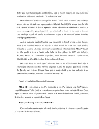 3
dintre cele mai frumoase cetăţi din România, care au ridicat oraşul la un rang înalt, fiind
nominalizat anul acesta la titlul de „Cel mai atractiv oraş”.
Dupa vizitarea Cetatii ne vom oprii la Palatul Culturi situat în centrul orașului Targu
Mures, este una din cele mai reprezentative clădiri ale localității.Se ajunge in Alba Iulia
oras cu mare rezonanta in istoria poporului roman, isi datoreaza importanta sa istorica, in
mare masura, pozitiei geografice, fiind punctul natural de trecere si rascruce de drumuri
care l-au legat organic de zonele inconjuratoare, bogate in zacaminte de metale pretioase,
sare si podgorii renumite.
Aici se viziteaza Cetatea Carolina care reprezintă un brand turistic a cărui faimă a
ajuns şi în străinătate.Pranzul se serveste la hanul Konti din Alba Iulia.Dupa servirea
pranzului se va vizita Obeliscul lui Horea,Closca si Crisan este situat pe str. Mihai Viteazul,
în fața porții a treia a Cetatii Alba Iulia A fost ridicat în 1937 din inițiativa
Societății ASTRA, cu contribuția populației, fiind închinat memoriei conducătorilor
RASCOALEI DE LA 1784-1785 conduse de Horea Closca și Crisan.
Din Alba Iulia se merge spre Hunedoara,unde se va vizita Pestera Bolii este o
străpungere naturală accesibilă pe toata lungimea ei, una din puținele peșteri de acest fel
din țară.Se mai viziteaza Cetatea Devei este o cetate aflată pe un deal vulcanic de pe
teritoriul orașului Deva,Romania. Ea datează din anul 1269.
Cazare si cina la Hotel Rusca din Hunedoara
ZIUA III – Mic dejun la ora 800
. Dimineaţa la ora 900
, plecarea spre Rm.Valcea pe
traseul Hunedoara-Tg Jiu ( aici se va servi masa de prânz la un popas turistic) –Horezu. Scurt
popas la Horezu unde se poate vizita Centrul de Ceramica,Manastirea Hurezi,Manastirea
Bistrita.Spre seara se va ajunge in Rm.Valcea
Tarife practicate pentru serviciile turistice
Caracteristicile produselor turistice ridică multe probleme în calcularea costurilor, ceea
ce face dificilă stabilirea tarifului.
 
