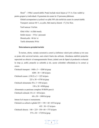 3
Hotel**
: 150lei/ cameră dublă. Preţul include micul dejun şi T.V.A. Este valabil şi
pentru grupuri şi individuali. O gratuitate de cazare la 15 persoane plătitoare.
Ghidul acompaniator şi şoferul vor plăti 50% din tariful de cazare în cameră dublă.
Transport: autocar 46+1, cu şofer, fără masă şi diurnă –17,2 lei/ Km.
Tarif autocar 3 lei/km
Ghid: 65lei / zi (fără masă).
Intrări muzee – 10 lei / persoană
Diurnă şofer –86 lei/ zi
Tarife alimentatie 50 lei
Determinarea preţului turistic
În turism, oferta, variaţia sezonieră a cererii şi definirea valorii prin calitatea şi tot ceea
ce poate oferi serviciul turistic, sunt criterii foarte des utilizate. Abordarea stabilirii preţurilor
reprezintă un obiectiv al managementului firmei, ţinând cont de faptul că produsele evoluează
în timp şi, astfel, preţurile se schimbă şi ele, aceste schimbări reflectându-se în costuri şi
cerere.
Cheltuieli transport : 1400 x 3 = 4200 lei/grup
4200 : 30 = 140 lei/pers
Cheltuieli cazare (150:2) x 3 = 225 lei/pers
225 x 30 = 6750 lei/grup
Cheltuieli alimentatie 50 x 3 =150 lei/pers
150 x 30 =4500/grup
Alimentatie cu penisune complete 50 RON pers/zi
Cheltuieli culturale 10 x 6 = 60 lei/pers
60 x 30 = 1800 lei/grup
Intrare la 6 muzee si monumente.
Cheluieli cu soferul si ghidul 225 + 150 + 60 =435 lei/grup
435 : 30 =15 lei/pers
Cheltuieli directe: 140 + 225+ 150+ 60 = 575 lei/pers
575 x 30 = 17250 lei/grup
 