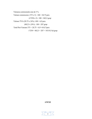 3
Valoarea comisionului este de 5 %.
Valoare commission ( 575 x 5) : 100 = 28,75 pers
(17250 x 5) : 100 = 862,5 grup
Valoare TVA (28.75 x 24%) :100 = 6,9 pers
(862,5 x 24%) : 100 = 207 grup
Total Pret Vanzare 575 + 28,75 + 6,9 =610,7/pers
17250 + 862,5 + 207 = 18319,5 lei/grup
ANEXE
 