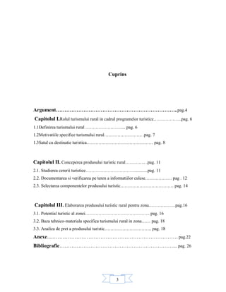 3
Cuprins
Argument……………………………………………………………..pag.4
Capitolul I.Rolul turismului rural in cadrul programelor turistice……………….pag. 6
1.1Definirea turismului rural …………………….... pag. 6
1.2Motivatiile specifice turismului rural…………………….. .pag. 7
1.3Satul cu destinatie turistica……………………………………… pag. 8
Capitolul II. Conceperea produsului turistic rural………….. .pag. 11
2.1. Studierea cererii turistice……………………………............pag. 11
2.2. Documentarea si verificarea pe teren a informatiilor culese……………… pag . 12
2.3. Selectarea componentelor produsului turistic……………………………… pag. 14
Capitolul III. Elaborarea produsului turistic rural pentru zona………………pag.16
3.1. Potential turistic al zonei…………………………………….. pag. 16
3.2. Baza tehnico-materiala specifica turismului rural in zona…… pag. 18
3.3. Analiza de pret a produsului turistic………………………….. pag. 18
Anexe....………………………………………………………………. pag.22
Bibliografie…………………………………………………………... pag. 26
 