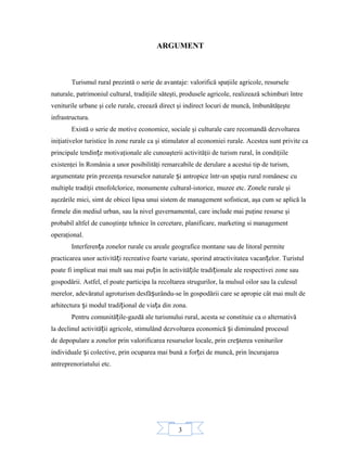 3
ARGUMENT
Turismul rural prezintă o serie de avantaje: valorifică spaţiile agricole, resursele
naturale, patrimoniul cultural, tradiţiile săteşti, produsele agricole, realizează schimburi între
veniturile urbane şi cele rurale, creează direct şi indirect locuri de muncă, îmbunătăţeşte
infrastructura.
Există o serie de motive economice, sociale şi culturale care recomandă dezvoltarea
iniţiativelor turistice în zone rurale ca şi stimulator al economiei rurale. Acestea sunt privite ca
principale tendin e motivaţionale ale cunoaşterii activităţii de turism rural, în condiţiileț
existenţei în România a unor posibilităţi remarcabile de derulare a acestui tip de turism,
argumentate prin prezenţa resurselor naturale i antropice într-un spaţiu rural românesc cuș
multiple tradiţii etnofolclorice, monumente cultural-istorice, muzee etc. Zonele rurale şi
aşezările mici, simt de obicei lipsa unui sistem de management sofisticat, aşa cum se aplică la
firmele din mediul urban, sau la nivel guvernamental, care include mai puţine resurse şi
probabil altfel de cunoştinţe tehnice în cercetare, planificare, marketing si management
operaţional.
Interferen a zonelor rurale cu areale geografice montane sau de litoral permiteț
practicarea unor activită i recreative foarte variate, sporind atractivitatea vacan elor. Turistulț ț
poate fi implicat mai mult sau mai pu in în activită ile tradi ionale ale respectivei zone sauț ț ț
gospodării. Astfel, el poate participa la recoltarea strugurilor, la mulsul oilor sau la culesul
merelor, adevăratul agroturism desfă urându-se în gospodării care se apropie cât mai mult deș
arhitectura i modul tradi ional de via a din zona.ș ț ț
Pentru comunită ile-gazdă ale turismului rural, acesta se constituie ca o alternativăț
la declinul activită ii agricole, stimulând dezvoltarea economică i diminuând procesulț ș
de depopulare a zonelor prin valorificarea resurselor locale, prin cre terea veniturilorș
individuale i colective, prin ocuparea mai bună a for ei de muncă, prin încurajareaș ț
antreprenoriatului etc.
 