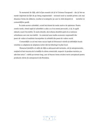 3
În momentul de fa ă, atât în ara noastră cât i în Uniunea Europeană – dar i într-unț ț ș ș
număr important de ări de pe întreg mapamondul – turismul rural se numără printre cele maiț
dinamice forme de călătorie, rezultat al avantajelor pe care le oferă deopotrivă turiútilor úi
comunită ilor gazdă.ț
În ciuda acestor schimbări, există încă destul de multe motive de optimism. Pentru
zonele rurale, ritmul rapid al schimbării a adus cu el nu numai provocări, ci i, în egalăș
măsură, ocazii favorabile. În unele direc ii, dezvoltarea durabilă ajută să se realizezeț
schimbarea care este inevitabilă – în contextul unui mediu economic responsabil din
punct de vedere al mediului înconjurător úi echitabil din punct de vedere social.
Comunită ile cu cel mai mare succes luptă să folosească valorile i abilită ile localeț ș ț
simultan cu adaptarea i adoptarea noilor idei i tehnologii în plan local.ș ș
Demersul tiin ific al căr ii de fa ă se adresează atât turistului, cât i antreprenorului,ș ț ț ț ș
reu ind să facă trecerea de la tradi ie la oferta comercială, respectiv la produse turistice„cuș ț
adevărat unice”, viabile pe termen lung, care să bucure inima oricărui turist careoptează pentru
produsele oferite de antreprenorii din România.
 