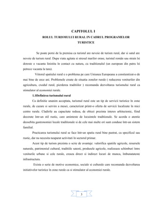 3
CAPITOLUL I
ROLUL TURISMULUI RURAL IN CADRUL PROGRAMELOR
TURISTICE
Se poate porni de la premisa ca turistul are nevoie de turism rural, dar si satul are
nevoie de turism rural. Dupa viata agitata si stresul marilor orase, turistul român sau strain îsi
doreste o vacanta linistita în contact cu natura, cu traditionalul (un european din patru îsi
petrece vacanta la tara).
Viitorul spatiului rural e o problema pe care Uniunea Europeana a constientizat-o de
mai bine de zece ani. Problemele create de situatia zonelor rurale ( reducerea veniturilor din
agricultura, cxodul rural, picrderea traditiilor ) recomanda dezvoltarea turismului rural ca
stimulator al economiei rurale.
1.1Definirea turismului rural
Ca definitie unanim acceptata, turismul rural este un tip de servicii turistice în zone
rurale, de cazare si servire a mesei, caracterizat printr-o oferta de servicii localizate în mici
centre rurale. Cladirile au capacitate redusa, de obicei prezinta interes arhitectonic, fiind
decorate într-un stil rustic, care aminteste de locuintele traditionale. Se acorda o atentie
deosebita gastronomiei locale traditionale si de cele mai multe ori sunt conduse într-un sistem
familial.
Practicarea turismului rural se face într-un spatiu rural bine pastrat, cu specificul sau
rustic, dar nu necesita neaparat activitati în sectorul primar.
Acest tip de turism prezinta o scrie de avantaje: valorifica spatiile agricole, resursele
naturale, patrimoniul cultural, traditiile satesti, produsele agricole, realizeaza schimburi între
veniturile urbane si cele rurale, creaza direct si indirect locuri de munca, îmbunatateste
infrastructura.
Exista o serie de motive economice, sociale si culturale care recomanda dezvoltarea
initiativelor turistice în zone rurale ca si stimulator al economiei rurale.
 