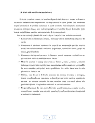 3
1.1. Motivatiile specifice turismului rural
Desi este o realitate recenta, turismul rural poseda indicii certe ca nu este un fenomen
de crestere temporara sau conjuncturala. Pe langa cauzele de ordin general care actioneaza
asupra fenomenelor de crestere economica, in cazul turismului rural se remarca acumularea
progresiva, pe termen lung, a unor motivatii complexe, ireversibile, deseori disimulate, ferite
insa de perisabilitatea specifica retetelor turistice de tip conventional.
Intre aceste trebuin e i motiva ii turistice legate de spa iul rural amintim urmatoarele :ț ș ț ț
 Reîntoarcerea in natura nemodificata, motiva ie valabila pentru toate categoriile deț
varsta
 Cunoaterea si adeziunea temporară la grupurile de apartenen ă specifice zonelorț
rurale, din care se desprind : familia de tip patriarhal, comunitatea locala, grupul de
munca, grupul folcloric
 Cunoasterea,întelegerea,inventarea si elaborarea sunt de asemenea , motiva i care seț
pot realiza cu succes in ambian a satului turistic.ț
 Motiva ii estetice ce decurg din nevoia de frumos , ordine , puritate , armonieț
indeamnă pe majoritatea turi tilor care iau contact cu satele respective si vecinata ileș ț
lor sa se considere privigelia i pentru posibilitatea de a vizita locuri atractive dinț
pitorescul si farmecul lor.
 Odihna , cura de aer si de fructe, consumul de alimente proaspete si ecologice,
terapia ocupa ionala , de care doresc sa beneficieze cei ce isi ingrijesc sanatatea inț
vacanta , se intrunesc armonios in raza asezarilor rurale concurand adesea prin
particularită ile lor cu regimul de cură oferit de statiunile balneareț
 Nu pot să lipsească din sfera motiva ilor nici sportul,vanatoarea, pescuitul sportiv,ț
drumetiile care capătă o nota autentică lasand un loc suficient initiativei, imaginatiei
si inclinatiilor individuale.
 