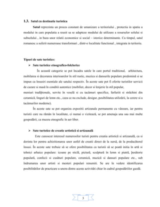 3
1.3. Satul cu destinatie turistica
Satul reprezinta un proces constant de umanizare a teritoriului , protectia in spatiu a
modului in care populatia a reusit sa se adapteze modului de utilizare a resurselor solului si
subsolului , in baza unor relatii economice si social – istorice determinante. Cu timpul, satul
romanesc a suferit numeroase transformari , dintr-o localitate functional , integrata in teritoriu.
Tipuri de sate turistice:
 Sate turistice etnografico-folclorice
În aceastã categorie se pot încadra satele în care portul traditional, arhitectura,
mobilarea si decorarea interioarelor în stil rustic, muzica si dansurile populare predominã si se
impun ca însusiri esentiale ale satului respectiv. În aceste sate pot fi oferite turistilor servicii
de cazare si masã în conditii autentice (mobilier, decor si lenjerie în stil popular,
meniuri tradiþionale, servite în veselã si cu tacâmuri specifice, farfuriit si strãchini din
ceramicã, linguri de lemn etc., ceea ce nu exclude, desigur, posibilitatea utilizãrii, la cerere si a
tacâmurilor moderne).
În aceste sate se pot organiza expozitii artizanale permanente cu vânzare, iar pentru
turistii care nu rãmân în localitate, ci numai o viziteazã, se pot amenaja una sau mai multe
gospodãrii, ca muzeu etnografic în aer liber.
 Sate turistice de creatie artisticã si artizanalã
Este cunoscut interesul numerosilor turisti pentru creatia artisticã si artizanalã, ca si
dorinta lor pentru achizitionarea unor astfel de creatii direct de la sursã, de la producãtorul
însusi. În aceste sate trebuie sã se ofere posibilitatea ca turistii sã se poatã initia în artã si
tehnici arhaice populare: icoane pe sticlã, picturã, sculpturã în lemn si piatrã, þesãtorie
popularã, confecii si cusãturi populare, ceramicã, muzicã si dansuri populare etc., sub
îndrumarea unor artisti si mesteri populari renumiti. Se are în vedere identificarea
posibilitãtilor de practicare a unora dintre aceste activitãti chiar în cadrul gospodãriilor gazdã.
 