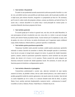 3
 Sate turistice viti-pomicole
În satele în care predominã aceastã caracteristicã (cultivarea pomilor fructiferi si a vitei
de vie), activitãtile turistice sunt posibile pe toatã durata anului, atât în perioada recoltãrii, cât
si dupã aceea, prin oferirea fructelor, strugurilor si a preparatelor pe baza lor. De asemenea,
pot fi avute în vedere multe alte preparate culinare, comune sau dietetice, pe bazã de fructe. În
aceste sate, o atractie deosebitã si în acelasi timp o sursã principalã de venituri poate s-o
constituie bãuturile rãcoritoare preparate din fructe.
 Sate turistice pastorale
În aceastã grupã pot fi incluse în general sate, mai ales cele din sudul Basarabiei, în
care preocuparea de bazã a localnicilor este cres- terea oilor si a vitelor si care pot sã atragã
turistii, prin meniuri bazate pe produse lactate. Aceste meniuri pot fi completate cu ouã, carne
de pasãre, de ovine si de bovine, iar pentru divertisment, pot fi organizate ospete ciobãnesti
(supa, berbec haiducesc, brânzã urdã etc.), petreceri specifice si traditionale.
 Sate turistice pentru practicarea sporturilor
Numeroase localitãti rurale prezintã excelente conditii pentru practicarea sporturilor
nationale si nautice (lacurile de acumulare si râurile), fãrã amenajãri speciale si costisitoare.
Acest tip de sat poate sã atragã douã categorii de turisti, în general din rândul tineretului:
sportivi, amatori, initiati în practicarea sporturilor respective; turisti neinitiati sau mai putin
initiati, dar dornici sã le învete si sã le practice. Pentru aceastã din urmã categorie pot
functiona instructori recrutati din rândul populatiei locale. De asemenea, în aceste sate pot
functiona puncte de închiriere a echipamentului sportiv.
 Sate turistice climaterice si peisagistice
Caracteristica predominantã a acestor sate, adecvate turismului de sejur (pentru
amatorii de liniste, de plimbãri solitare, într-un cadru natural pitoresc), este cadrul natural si
poziþia geograficã izolatã de centrele aglomerate si de marele artere de circulatie. Sate de deal
cu casele rãspândite pe vãi si coline, la o oarecare distantã unele fatã de altele, cu pajisti,
fânete, livezi, satisfac motivatia fundamentalã a numerosi turisti - „reîntoarcerea la naturã".
Localitãti ca Lalova, Saharna, Poiana, Vadul Rascov, Climãutii de jos etc.
 