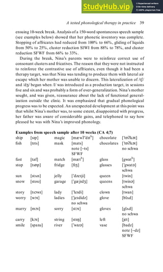 ensuing 10-week break. Analysis of a 150-word spontaneous speech sample
(see examples below) showed that her phonetic inventory was complete.
Stopping of affricates had reduced from 100% to 66%, gliding of liquids
from 50% to 25%, cluster reduction SIWI from 88% to 78%, and cluster
reduction SFWF from 66% to 33%.
During the break, Nina’s parents were to reinforce correct use of
consonant clusters and fricatives. The reason that they were not instructed
to reinforce the contrastive use of affricates, even though it had been a
therapy target, was that Nina was tending to produce them with lateral air
escape which her mother was unable to discern. This lateralization of /tʃ/
and /dȢ/ began when /l/ was introduced as a production target, in sessions
five and sixand was probablya form of over-generalization. Nina’s mother
sought, and was given, reassurance about the lack of functional general-
ization outside the clinic. It was emphasized that gradual phonological
progress was to be expected. An unexpected development at this point was
that whilst Nina’s mother was, to some extent, disappointed with progress,
her father was aware of considerable gains, and telephoned to say how
pleased he was with Nina’s improved phonology.
Examples from speech sample after 10 weeks (CA 4;7)
ship [sp] magic [mæwʔ’dth
] chocolate [’tɒʔkət]
fish [tts] mask [mats] chocolates [’tɒʔkət]
note [−ts] no schwa
SFWF
fast [taf] match [mæth
] glass [gwath
]
stop [tsɒp] fridge [fȢ] glasses [’gwatə]
schwa
sun [stÃn] jelly [’dzeji] queen [twin]
snow [stoυ] garage [’gæjdȢ] queens [twinə]
schwa
story [tsɔw] lady [’ledi] clown [twan]
worry [wɔ] ladies [’jedidz] glove [blÃd]
no schwa
marry [mɔ] sorry [stɔ] gloves [glÃd]
no schwa
carry [kɔ] string [stŋ] left [jεt]
smile [spau] river [’wzə] vase [badz]
note [−dz]
SFWF
A tested phonological therapy in practice 39
 