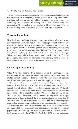 Home management during the third 10-week break consisted of general
reinforcement of intelligibility, praising Nina for making spontaneous
revisions and repairs, and modelling corrections as appropriate, and
continuing to comment favourably when her speech rate was
appropriate. The break had to be extended to 14 weeks because Nina and
her two siblings were consecutively housebound with chickenpox.
Therapy block four
Nina had one combined assessment/therapy session after her probe
assessment at 5;1, aimed at her /r/ → /w/ sound replacement, and was then
placed on review. When re-assessed six months later, at 5;7, the
phonological deviations remaining in her output phonology were gliding
of liquids at 20% and cluster reduction SIWI at 33%. Clusters and liquids
were, therefore, largely established, and she received no further therapy.
When she was followed up again, two months later at 5;9, no
phonological deviations, or phonemic replacements, were apparent in
Nina’s phonology. Her gradual progress is shown in Table 2.
Follow -up at 6;5 and 6;7
When Nina was discharged from therapy, her mother confided that she
was anticipating separation problems and learning difficulties, once she
started school. Luckily, difficulties with the first stages of reading
acquisition were quite quickly overcome with appropriate help.
The mild problems Nina had with early reading acquisition were
associated with four months of escalating school-refusal. At 6;5, in her
second year of infants’ school (year 1) her reading age was 5;9 (grade
average, 6;9). She received nine weeks, twice-weekly individual reading
remediation with a specialist teacher. When re-tested at 6;7, on the
Woodcock test (Woodcock, 1987), Nina’s reading skills were age-
appropriate and approximated the grade average (word identification SS
109; word attack SS 96; passage comprehension SS 103). With the improve-
ment in her reading, came a reduction in her reluctance to go to school.
Her mother remained very concerned about Nina’s general progress
and requested the assessment and management advice of a clinical
psychologist. Accordingly, the Wechsler preschool and primary scale of
intelligence–revised (the WPPSI-R, Wechsler, 1974) was administered,
42 Child Language Teaching and Therapy
 
