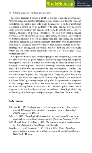 For some families, bringing a child to therapy is grossly inconvenient.
Personal, social and emotional factors such as other commitments, financial
considerations, health and individual differences (including emotional
resources), operate singly or collectively to influence people’s decisions
about how involved theycan become in therapy. In a multicultural society,
cultural, religious or political influences will result in people having
individual views of how much outside (the family or culture) intervention
or professional help they see as appropriate for their child, and modify
attendance accordingly. Case management of children with developmental
phonological disorders must be conducted taking such factors as individ-
ual freedom of choice, and the cultural biases of both the service delivery
system and the clinician into account (Crago and Cole, 1991; Crago, 1992;
Nettelbladt, 1995).
Nina provided an example of steady progress phonologically, despite her
mother’s anxiety and poor parental unanimity regarding her linguistic
development, and the interruption to therapy attendance caused by an
outbreak of chickenpoxin the family. Although they were unfortunate for
Nina, the difficulties encountered in her management typified the
unwelcome factors that regularly occur in case management in the day-
to-dayrunning of a speech and language clinic. There was, therefore, much
to be learned from her experience. Fortunately, despite the associated
problems, Nina’s phonology improved gradually, apparently in response
to the therapy. Our aim here has been not so much to demonstrate
treatment efficacy, but to present a detailed case description of one child’s
response to an empirically supported, broad-based phonological therapy
methodology for developmental phonological disorders (Bowen, 1996).
References
Allerton, D. 1976: Early phonotactic development: some observations
on a child’s acquisition of initial consonant clusters. Journal of
Child Language 3, 429–33.
Baker, E. 1997: Phonological intervention: an overview of five current
approaches. Australian Communication Quarterly Autumn, 17–20.
Ball, M. and Kent, R., editors, 1997: The new phonologies: developments
in clinical linguistics. San Diego, CA: Singular.
Bernthal, J. E. and Bankson, N. W., editors, 1994: Child phonology:
characteristics, assessment, and intervention with special populations.
New York: Thieme.
46 Child Language Teaching and Therapy
 