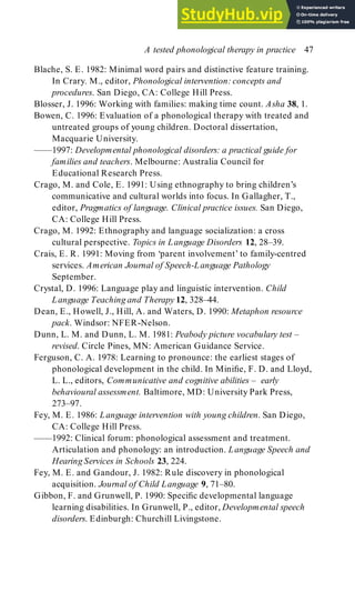 Blache, S. E. 1982: Minimal word pairs and distinctive feature training.
In Crary. M., editor, Phonological intervention: concepts and
procedures. San Diego, CA: College Hill Press.
Blosser, J. 1996: Working with families: making time count. Asha 38, 1.
Bowen, C. 1996: Evaluation of a phonological therapy with treated and
untreated groups of young children. Doctoral dissertation,
Macquarie University.
—––1997: Developmental phonological disorders: a practical guide for
families and teachers. Melbourne: Australia Council for
Educational Research Press.
Crago, M. and Cole, E. 1991: Using ethnography to bring children’s
communicative and cultural worlds into focus. In Gallagher, T.,
editor, Pragmatics of language. Clinical practice issues. San Diego,
CA: College Hill Press.
Crago, M. 1992: Ethnography and language socialization: a cross
cultural perspective. Topics in Language Disorders 12, 28–39.
Crais, E. R. 1991: Moving from ‘parent involvement’ to family-centred
services. American Journal of Speech-Language Pathology
September.
Crystal, D. 1996: Language play and linguistic intervention. Child
Language Teaching and Therapy 12, 328–44.
Dean, E., Howell, J., Hill, A. and Waters, D. 1990: Metaphon resource
pack. Windsor: NFER-Nelson.
Dunn, L. M. and Dunn, L. M. 1981: Peabody picture vocabulary test –
revised. Circle Pines, MN: American Guidance Service.
Ferguson, C. A. 1978: Learning to pronounce: the earliest stages of
phonological development in the child. In Minifie, F. D. and Lloyd,
L. L., editors, Communicative and cognitive abilities – early
behavioural assessment. Baltimore, MD: University Park Press,
273–97.
Fey, M. E. 1986: Language intervention with young children. San Diego,
CA: College Hill Press.
——1992: Clinical forum: phonological assessment and treatment.
Articulation and phonology: an introduction. Language Speech and
Hearing Services in Schools 23, 224.
Fey, M. E. and Gandour, J. 1982: Rule discovery in phonological
acquisition. Journal of Child Language 9, 71–80.
Gibbon, F. and Grunwell, P. 1990: Specific developmental language
learning disabilities. In Grunwell, P., editor, Developmental speech
disorders. Edinburgh: Churchill Livingstone.
A tested phonological therapy in practice 47
 