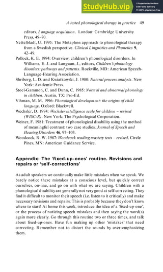 editors, Language acquisition. London: Cambridge University
Press, 49–70.
Nettelbladt, U. 1995: The Metaphon approach to phonological therapy
from a Swedish perspective. Clinical Linguistics and Phonetics 9,
42–49.
Pollock, K. E. 1994: Overview: children’s phonological disorders. In
Williams, E. J. and Langsam, J., editors, Children’s phonology
disorders: pathways and patterns. Rockville, MD: American Speech-
Language-Hearing Association.
Shriberg, L. D. and Kwiatkowski, J. 1980: Natural process analysis. New
York: Academic Press.
Stoel-Gammon, C. and Dunn, C. 1985: Normal and abnormal phonology
in children. Austin, TX: Pro-Ed.
Vihman, M. M. 1996: Phonological development: the origins of child
language. Oxford: Blackwell.
Wechsler, D. 1974: Wechsler intelligence scale for children – revised
(WISC-R). New York: The Psychological Corporation.
Weiner, F. 1981: Treatment of phonological disability using the method
of meaningful contrast: two case studies. Journal of Speech and
Hearing Disorders 46, 97–103.
Woodcock, R. W. 1987: Woodcock reading mastery tests – revised. Circle
Pines, MN: American Guidance Service.
Appendix: The ‘fixed-up-ones’ routine. Revisions and
repairs or ‘self-corrections’
As adult speakers we continually make little mistakes when we speak. We
barely notice these mistakes at a conscious level, but quickly correct
ourselves, on-line, and go on with what we are saying. Children with a
phonological disabilityare generally not verygood at self-correcting. They
find it difficult to monitor their speech (i.e. listen to it critically) and make
necessary revisions and repairs. This is probably because they don’t know
where to start! At home this week, introduce the idea of a ‘fixed-up-one’,
or the process of noticing speech mistakes and then saying the word(s)
again more clearly. Go through this routine two or three times, and talk
about fixed-up-ones. Have fun making up other ‘mistakes’ that need
correcting. Remember not to distort the sounds by over-emphasizing
them.
A tested phonological therapy in practice 49
 
