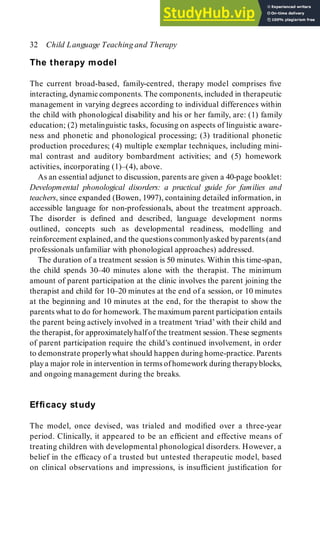 The therapy model
The current broad-based, family-centred, therapy model comprises five
interacting, dynamic components. The components, included in therapeutic
management in varying degrees according to individual differences within
the child with phonological disability and his or her family, are: (1) family
education; (2) metalinguistic tasks, focusing on aspects of linguistic aware-
ness and phonetic and phonological processing; (3) traditional phonetic
production procedures; (4) multiple exemplar techniques, including mini-
mal contrast and auditory bombardment activities; and (5) homework
activities, incorporating (1)–(4), above.
As an essential adjunct to discussion, parents are given a 40-page booklet:
Developmental phonological disorders: a practical guide for families and
teachers, since expanded (Bowen, 1997), containing detailed information, in
accessible language for non-professionals, about the treatment approach.
The disorder is defined and described, language development norms
outlined, concepts such as developmental readiness, modelling and
reinforcement explained, and the questions commonlyasked byparents (and
professionals unfamiliar with phonological approaches) addressed.
The duration of a treatment session is 50 minutes. Within this time-span,
the child spends 30–40 minutes alone with the therapist. The minimum
amount of parent participation at the clinic involves the parent joining the
therapist and child for 10–20 minutes at the end of a session, or 10 minutes
at the beginning and 10 minutes at the end, for the therapist to show the
parents what to do for homework. The maximum parent participation entails
the parent being actively involved in a treatment ‘triad’ with their child and
the therapist, for approximatelyhalf of the treatment session. These segments
of parent participation require the child’s continued involvement, in order
to demonstrate properlywhat should happen during home-practice. Parents
playa major role in intervention in terms of homework during therapyblocks,
and ongoing management during the breaks.
Efficacy study
The model, once devised, was trialed and modified over a three-year
period. Clinically, it appeared to be an efficient and effective means of
treating children with developmental phonological disorders. However, a
belief in the efficacy of a trusted but untested therapeutic model, based
on clinical observations and impressions, is insufficient justification for
32 Child Language Teaching and Therapy
 