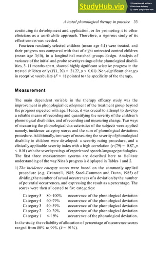 continuing its development and application, or for promoting it to other
clinicians as a worthwhile approach. Therefore, a rigorous study of its
effectiveness was needed.
Fourteen randomly selected children (mean age 4;1) were treated, and
their progress was compared with that of eight untreated control children
(mean age 3;10), in a longitudinal matched groups design. Analysis of
variance of the initial and probe severity ratings of the phonological disabil-
ities, 3–11 months apart, showed highly significant selective progress in the
treated children only (F(1, 20) = 21.22, p < 0.01). Non-significant changes
in receptive vocabulary (F < 1) pointed to the specificity of the therapy.
M easurement
The main dependent variable in the therapy efficacy study was the
improvement in phonological development of the treatment group beyond
the progress expected with age. Hence, it was crucial to attempt to develop
a reliable means of recording and quantifying the severity of the children’s
phonological disabilities, and of recording and measuring change. Two ways
of measuring the phonological characteristics of the subjects were applied
namely, incidence category scores and the sum of phonological deviations
procedure. Additionally, two ways of measuring the severity of phonological
disability in children were developed: a severity rating procedure, and a
clinically applicable severity index with a high correlation (r (79) = 0.87, p
< 0.01) with the severityratings of experienced speech-language pathologists.
The first three measurement systems are described here to facilitate
understanding of the way Nina’s progress is displayed in Tables 1 and 2.
1) The incidence category scores were based on the commonly applied
procedure (e.g. Grunwell, 1985; Stoel-Gammon and Dunn, 1985) of
dividing the number of actual occurrences of a deviation by the number
of potential occurrences, and expressing the result as a percentage. The
scores were then allocated to five categories:
Category 5 80–100% occurrence of the phonological deviation
Category 4 60–79% occurrence of the phonological deviation
Category 3 40–59% occurrence of the phonological deviation
Category 2 20–39% occurrence of the phonological deviation
Category 1 19% occurrence of the phonological deviation.
In the study, the reliability of allocation of percentage of occurrence scores
ranged from 80% to 99% (x
–
= 91%).
A tested phonological therapy in practice 33
 