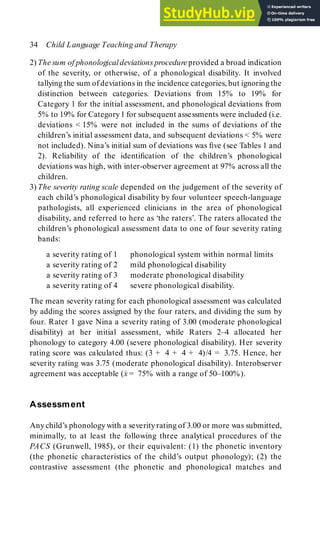 2) The sum of phonologicaldeviations procedure provided a broad indication
of the severity, or otherwise, of a phonological disability. It involved
tallying the sum of deviations in the incidence categories, but ignoringthe
distinction between categories. Deviations from 15% to 19% for
Category 1 for the initial assessment, and phonological deviations from
5% to 19% for Category1 for subsequent assessments were included (i.e.
deviations < 15% were not included in the sums of deviations of the
children’s initial assessment data, and subsequent deviations < 5% were
not included). Nina’s initial sum of deviations was five (see Tables 1 and
2). Reliability of the identification of the children’s phonological
deviations was high, with inter-observer agreement at 97% across all the
children.
3) The severity rating scale depended on the judgement of the severity of
each child’s phonological disability by four volunteer speech-language
pathologists, all experienced clinicians in the area of phonological
disability, and referred to here as ‘the raters’. The raters allocated the
children’s phonological assessment data to one of four severity rating
bands:
a severity rating of 1 phonological system within normal limits
a severity rating of 2 mild phonological disability
a severity rating of 3 moderate phonological disability
a severity rating of 4 severe phonological disability.
The mean severity rating for each phonological assessment was calculated
by adding the scores assigned by the four raters, and dividing the sum by
four. Rater 1 gave Nina a severity rating of 3.00 (moderate phonological
disability) at her initial assessment, while Raters 2–4 allocated her
phonology to category 4.00 (severe phonological disability). Her severity
rating score was calculated thus: (3 + 4 + 4 + 4)/4 = 3.75. Hence, her
severity rating was 3.75 (moderate phonological disability). Interobserver
agreement was acceptable (x
–
= 75% with a range of 50–100%).
Assessment
Anychild’s phonology with a severity rating of 3.00 or more was submitted,
minimally, to at least the following three analytical procedures of the
PACS (Grunwell, 1985), or their equivalent: (1) the phonetic inventory
(the phonetic characteristics of the child’s output phonology); (2) the
contrastive assessment (the phonetic and phonological matches and
34 Child Language Teaching and Therapy
 