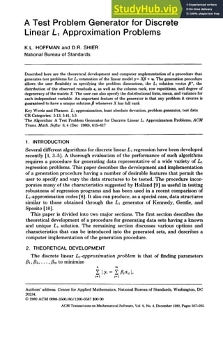 A Test Problem Generator for Discrete
Linear L, Approximation Problems
K.L. HOFFMAN and D.R. SHIER
National Bureau of Standards
Described here are the theoretmal development and computer implementation of a procedure that
generates test problems for L~esth-nationof the linear modely= Xfl + u. The generationprocedure
allows the user flembdlty m specifying the problem dimensions, the LI solution vector fl*, the
distribution of the observed residuals ~, as well as the column rank, row repetitions, and degree of
degeneracyofthe matrix X The user can also specifythe distributional form,mean, and variancefor
each independent variable An lraportant feature of the generator is that any problem it creates is
guaranteed to havea umque solutmn~ wheneverX has fullrank
Key Wordsand Phrases. L1approximation,least absolute dewation, problem generator, test data
CR Categories: 5.13,5.41,5.5
The Algorithm-A Test Problem Generator for Discrete Linear L~ApproximatmnProblems, ACM
Trans.Math. Softw 6, 4 (Dec 1980),615-617
1. INTRODUCTION
Several different algorithms for discrete linear L1 regression have been developed
recently [1, 3-5]. A thorough evaluation of the performance of such algorithms
requires a procedure for generating data representative of a wide variety of L1
regression problems. This paper describes the development and implementation
of a generation procedure having a number of desirable features that permit the
user to specify and vary the data structures to be tested. The procedure incor-
porates many of the characteristics suggested by Holland [9] as useful in testing
robustness of regression programs and has been used in a recent comparison of
L~-approximation codes [8]. It also can produce, as a special case, data structures
similar to those obtained through the L1 generator of Kennedy, Gentle, and
Sposito [10].
This paper is divided into two major sections. The first section describes the
theoretical development of a procedure for generating data sets having a known
and unique L1 solution. The remaining section discusses various options and
characteristics that can be introduced into the generated sets, and describes a
computer implementation of the generation procedure.
2. THEORETICAL DEVELOPMENT
The discrete linear Ll-approximation problem is that of finding parameters
ill, d2 ..... tim to minimize
n m
IV,- ~ fljx,j[,
tzl j=l
Authors' address. Center for AppliedMathematms, National Bureau of Standards, Washington,DC
20234.
© 1980ACM 0098-3500/80/1200-0587$0000
ACMTransactionsonMathematmalSoftware,Vol 6,No.4,December1980,Pages587-593.
 