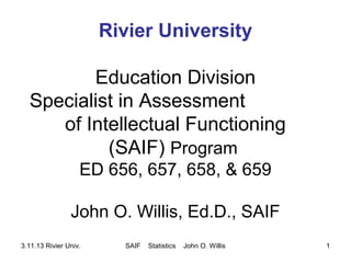 Rivier University
Education Division
Specialist in Assessment
of Intellectual Functioning
(SAIF) Program
ED 656, 657, 658, & 659
John O. Willis, Ed.D., SAIF
3.11.13 Rivier Univ.

SAIF

Statistics

John O. Willis

1

 