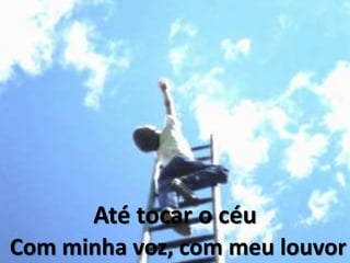 Até tocar o céu
Com minha voz, com meu louvor
 