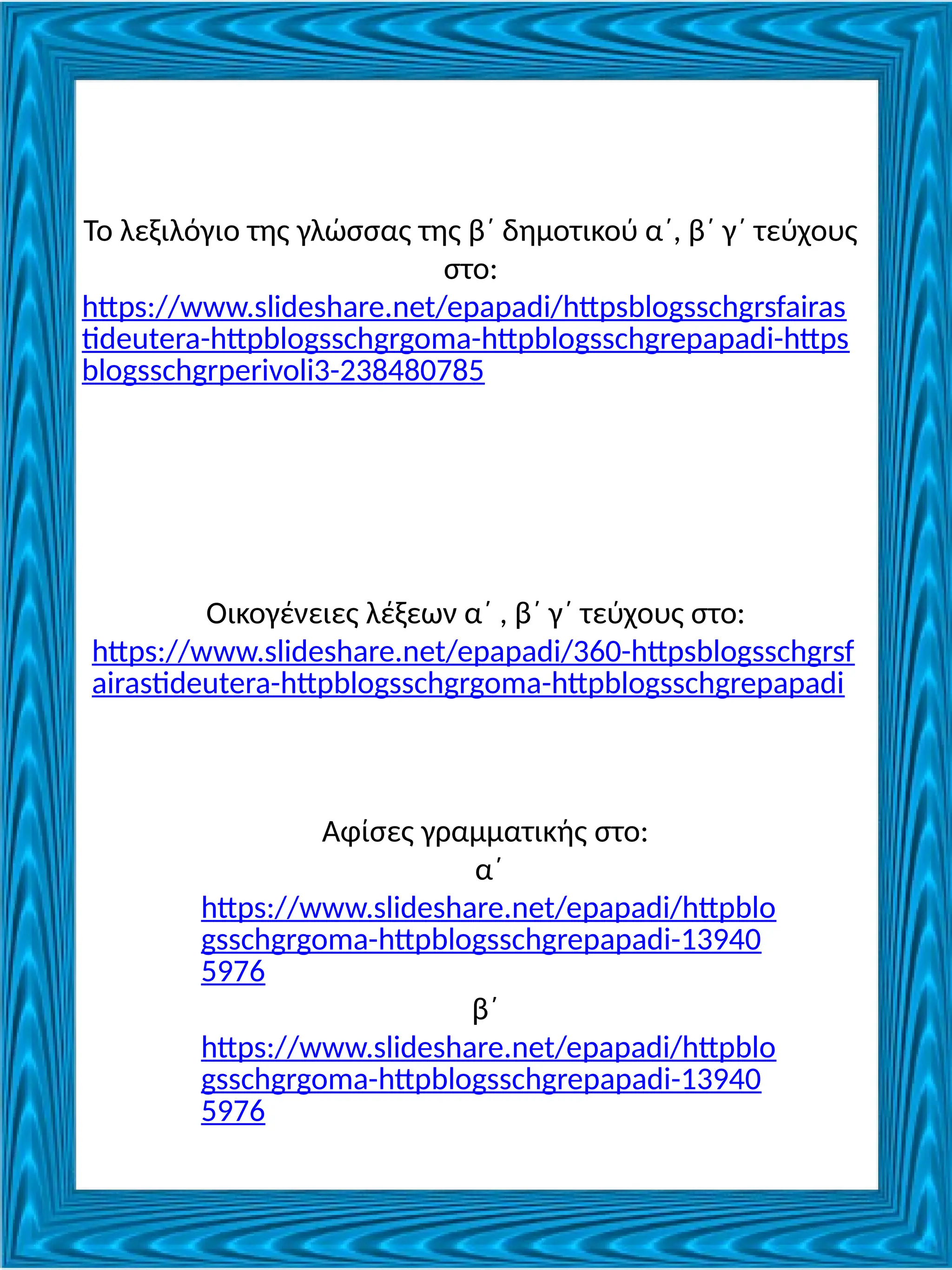 Το λεξιλόγιο της γλώσσας της β΄ δημοτικού α΄, β΄ γ΄ τεύχους
στο:
https://www.slideshare.net/epapadi/httpsblogsschgrsfairas
tideutera-httpblogsschgrgoma-httpblogsschgrepapadi-https
blogsschgrperivoli3-238480785
Οικογένειες λέξεων α΄ , β΄ γ΄ τεύχους στο:
https://www.slideshare.net/epapadi/360-httpsblogsschgrsf
airastideutera-httpblogsschgrgoma-httpblogsschgrepapadi
Αφίσες γραμματικής στο:
α΄
https://www.slideshare.net/epapadi/httpblo
gsschgrgoma-httpblogsschgrepapadi-13940
5976
β΄
https://www.slideshare.net/epapadi/httpblo
gsschgrgoma-httpblogsschgrepapadi-13940
5976
 