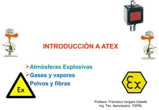 INTRODUCCIÓN A ATEX
Atmósferas Explosivas
Gases y vapores
Polvos y fibras
Profesor: Francisco Vergara Cabello
Ing. Tec. Aeronáutico. TSPRL

 