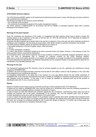 C Series FLAMEPROOF DC Motors (ATEX)
Sicme Motori – Strada del Francese 130 – 10156 Torino – Italy C-DC-ATEX-7-28-E-11
Tel. +390114076311 - Fax +390114500047 – www.sicmemotori.com – sicmemotori@sicmemotori.com
.
page 10 of 12
ATEX 94/9/EC Directive (offprint)
The ATEX Directive 94/9/EC applies to all mechanical and electrical products used in areas, with both gas and dusty ambience,
with a potential risk of explosion.
The Directive provides for the issuance of dual certificate:
• The conformity of the prototype
• The conformity of production (evaluation of the quality management system).
The ATEX marking is COMPULSORY for all products that will be installed in potentially explosive areas within countries
belonging to the European Union
Warnings for the plant engineer
Given the complexity and importance of the matter, it is suggested that plant engineer which have to tackle a project that
includes places at risk of explosion or fire refer to CEI 64-2 ed. VII, 1973, file 319 and IEC 79-10 "Standards for systems in
places with danger of explosion or fire."
In general, the plant engineer has to decide what is the real risk of explosion or fire in the area and which materials contribute to
constitute a risk of explosion. The risk areas are areas where under certain conditions explosive atmosphere may develop
The ATEX Directive 94/9/EC defines an explosive atmosphere as a mixture of:
1. flammable substances in the form of gases, vapors, mists (and dust);
2. with air;
3. in certain atmospheric conditions;
4. in which, after ignition, combustion spreads to the entire unburned mixture (not always, however, in the presence of dust, the
entire quantity of dust is consumed by combustion).
An atmosphere which could become explosive due to local conditions is defined as potentially explosive atmosphere, and it is
only this kind of atmosphere that is intended for products covered by the ATEX Directive 94/9/EC.
When one or more of the above elements is not present, the atmosphere is no longer considered to be potentially explosive.
The local authorities (fire departments, the National Inspectorate) are the competent bodies to be approached for approval of a
classification of a potentially explosive area.
Warnings for the user
The Flameproof explosion-proof DC machines must be serviced regularly as per the. operating and maintenance manual
supplied by SICMEMOTORI.
In addition, we must not forget that these machines must be able to work safely in areas at risk of explosion or fire, even after
being subjected to any maintenance operation.
It is therefore indispensable to be aware that if any machine is in any way altered without the prior written permission of
SICMEMOTORI, it can loose the characteristics that make it suitable for installation in hazardous environments and for which it
was designed, built and certified . In this case, it can no longer be classified as explosion-proof and all the symbols of
identification (Exd, IIB, T3, etc..) must be removed.
Repairs
Repairs of explosion-proof motors must be conducted according to criteria specified by IEC 79-19 Standards.
If repairs are not made by SICMEMOTORI, they must be carried out in workshops which have the necessary equipment for
repairs and technical knowledge relating to methods of protection of motors.
In case of repairs on parts that influence the protection against the risk of explosion, manufacturing motors data must not be
modified (for example: size of the joints, characteristic of the windings, etc.) and the repaired parts must be tested .
A written declaration must be done with the description of the actions taken.
In case of repairs that modify aspects relevant to Ex protection (see for example what earlier specified about explosion-proof
joints) and the motor after the repair is no longer comply with the certificate, the original motor name plate must be removed and
the motor can no longer be considered suitable for use in areas with danger of explosion. For further use in these areas, the
motor must be re-examined by a competent certification body.
 