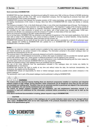 C Series FLAMEPROOF DC Motors (ATEX)
.
12
Some word about SICMEMOTORI
SICMEMOTORI has been designing, manufacturing and selling DC motors since 1962, at first as a Division of SICME (producing
wire enamelling plants) and then, from 1967, as an independent company; from the beginning its products have been well
received because of their quality and reliability.
SICMEMOTORI products have followed the complete evolution of DC motors technology, and today SICMEMOTORI is one of
the leading manufacturers of DC motors in Europe. More than 85% of SICMEMOTORI DC motors are directly or indirectly
exported.
The Company is located in Turin, in the North-West part of Italy, in one of the most industrialized area of Europe. The Company is
organized on the principles of “lean production” and “learning organization”. The integrated IT system of the Company controls all
its activities, from order entry to the delivery of materials. Production is managed by a modern “MRP” system, and all operations
are controlled by bar code; production is carried out in two plants, with a total surface area of approximately 10,500 sqm.
Customers are allowed, via a password, to enter the company’s IT system, to check status of their own orders.
Motors are produced according to ISO 9001 quality assurance system.
Due to its long history, SICMEMOTORI has achieved a very high level of experience in the most severe applications, from iron &
steel mills to rubber mixers (Banburies), from cranes & hoists to chairlifts & funiculars, to cement factories, mining industries,
paper & print machines, sugar centrifuges, plastic extruders and film process, etc..
SICMEMOTORI products can be found all over the world; the after sales service is provided by a network of authorized repair
shops, selected and certified by SICMEMOTORI (the updated list is on SICMEMOTORI web site www.sicmemotori.com).
SICMEMOTORI is member of EASA.
Notes:
Customers can determine whether a specific product is suitable for their needs and are thus responsible for the selection, use
and results obtained by any product showed in this catalogue. The information contained in the present catalogue does not
guarantee the characteristics for the use.
The products listed in this catalogue are exclusively designed and built for industrial purposes.
For particular cases in NON-industrial environments, or where other types of protection must be provided (for example against
contact with children fingers, etc.), these guards or additional protections must be realized by the customer.
Any non-observance of the rules for installation, use and maintenance or any modification/tampering with the motor makes the
guarantee rights invalid and exempts SICMEMOTORI from any responsibility.
All data and indications shown in this catalogue have to be considered only as a guideline.
Any use of the motor differently from the specifications indicated in this catalogue does not involve any liability for
SICMEMOTORI as manufacturer.
SICMEMOTORI reserves the right to modify at any time and without notice the data, the technical characteristics, the
dimensions, the weights and the illustrations.
SICMEMOTORI refuses all responsibility for direct or indirect damages caused by possible errors and/or omissions in the
present catalogue.
The reproduction, even in part, of the present catalogue must be authorized in writing by SICMEMOTORI.
WARNING
The motors and the electrical devices feeding them are electrical components installed on machines and industrial
systems subject to high voltage. During operation, these components can be dangerous since they are live and have
non-insulated and rotating parts. Therefore, they can be extremely harmful to personnel and objects if the instructions
for the installation, the use and the maintenance are not respected.
The motors are always supplied complete with the installation, use and maintenance instruction manual. It is
necessary to read and understand all the information contained before proceeding to connect and to start up the
installation.
If the above mentioned documentation is lacking, please request a copy to SICMEMOTORI.
CAUTION
All information, data, drawings given in this catalogue are of a purely indicative nature and may be changed without
prior notice. SICMEMOTORI shall not be held responsible if the products illustrated herein are used outside their
limits of the specifications given.
 