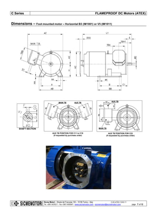 C Series FLAMEPROOF DC Motors (ATEX)
Sicme Motori – Strada del Francese 130 – 10156 Torino – Italy C-DC-ATEX-7-28-E-11
Tel. +390114076311 - Fax +390114500047 – www.sicmemotori.com – sicmemotori@sicmemotori.com
.
page 7 of 12
Dimensions – Foot mounted motor – Horizontal B3 (IM1001) or V5 (IM1011)
SHAFT SECTION
AUX TB POSITION FOR C11 to C19
(if requested by purchase order)
MAIN TB AUX TB
AUX TB POSITION FOR C23
(if requested by purchase order)
AUX TB
MAIN TB
 