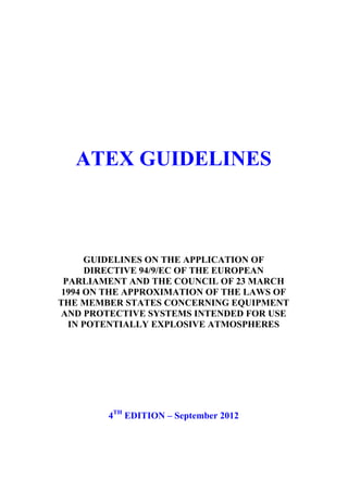 DG ENTERPRISE AND INDUSTRY
European Commission




    ATEX GUIDELINES



      GUIDELINES ON THE APPLICATION OF
      DIRECTIVE 94/9/EC OF THE EUROPEAN
 PARLIAMENT AND THE COUNCIL OF 23 MARCH
 1994 ON THE APPROXIMATION OF THE LAWS OF
THE MEMBER STATES CONCERNING EQUIPMENT
AND PROTECTIVE SYSTEMS INTENDED FOR USE
  IN POTENTIALLY EXPLOSIVE ATMOSPHERES




          4TH EDITION – September 2012
 