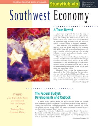 INSIDE:
Five Years of the Euro:
Successes and
New Challenges
•
Revising Texas
Economic History
Issue 4 July/August 2004
After years of growth that was the envy of
most states, the Texas economy has fallen into the
pack. Hit hard by the 2001 recession, Texas was
thrown off its usual course by a severe downturn
in high-technology industries that led to wide-
spread job losses, many in high-paid positions.
Texas emerged from recession in mid-2003,
nearly a year and a half after the U.S. economy
did. While Texas job growth has begun to accel-
erate, it remains relatively weak, and a fast-growing
industry to propel growth faster than the nation’s
has yet to step forward.
The Texas economy has been evolving from
resource-based industries toward more knowledge-
based industries for several decades. If the shrink-
ing influence of the state’s energy sector was ever
in doubt, those thoughts should be put to rest by
the industry’s muted response to the recent spike
in oil and natural gas prices.
High-tech firms became the important driver
of growth in the 1990s, absorbing the state’s low-
cost real estate and plentiful labor pool. Texas was
attractive to firms that wanted to grow quickly,
and a new boom was born.1
But for some reason,
many of the industries that grew faster than the
In recent years, concern about the federal budget deficit has become
more pronounced and widespread. A combination of economic and policy
changes has shifted the budget from surplus to deficit. This shift has proba-
bly reduced national saving, which will impose substantial economic costs—
a reduction in Americans’ future income.
Despite these costs, the budget outlook cannot be described as a crisis.
The deficit is still within its historical range. And it is projected to shrink over
the next decade, although economic developments and policy changes could
slow or reverse the projected decline.
A Texas Revival
The Federal Budget:
Developments and Outlook
FEDERAL RESERVE BANK OF DALLAS
Southwest Economy
(Continued on page 2)
(Continued on page 8)
. . . . . . . . . . . . . . . . . . . . . .
. . . . . . . . . . . . . . . . . . . . .
 