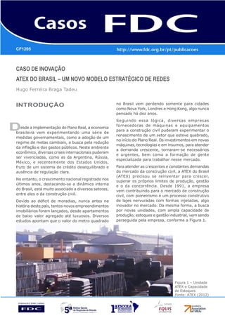 CASO DE INOVAÇÃO
ATEX DO BRASIL – UM NOVO MODELO ESTRATÉGICO DE REDES
Hugo Ferreira Braga Tadeu
D
CF1205
INTRODUÇÃO
esde a implementação do Plano Real, a economia
brasileira vem experimentando uma série de
medidas governamentais, como a adoção de um
regime de metas cambiais, a busca pela redução
da inflação e dos gastos públicos. Neste ambiente
econômico, diversas crises internacionais puderam
ser vivenciadas, como as da Argentina, Rússia,
México, e recentemente dos Estados Unidos,
fruto de um sistema de crédito desequilibrado e
ausência de regulação clara.
No entanto, o crescimento nacional registrado nos
últimos anos, destacando-se a dinâmica interna
do Brasil, está muito associado a diversos setores,
entre eles o da construção civil.
Devido ao déficit de moradias, nunca antes na
história deste país, tantos novos empreendimentos
imobiliários foram lançados, desde apartamentos
de baixo valor agregado até luxuosos. Diversos
estudos apontam que o valor do metro quadrado
no Brasil vem perdendo somente para cidades
como Nova York, Londres e Hong Kong, algo nunca
pensado há dez anos.
Seguindo essa lógica, diversas empresas
fornecedoras de máquinas e equipamentos
para a construção civil puderam experimentar o
renascimento de um setor que esteve quebrado,
no início do Plano Real. Os investimentos em novas
máquinas, tecnologias e em insumos, para atender
a demanda crescente, tornaram-se necessários
e urgentes, bem como a formação de gente
especializada para trabalhar nesse mercado.
Para atender as crescentes e constantes demandas
do mercado da construção civil, a ATEX do Brasil
(ATEX) precisou se reinventar para crescer,
superar os próprios limites de produção, gestão
e o da concorrência. Desde 1991, a empresa
vem contribuindo para o mercado de construção
civil, com pioneirismo e um processo construtivo
de lajes nervuradas com formas injetadas, algo
inovador no mercado. Da mesma forma, a busca
por novas unidades, com ampla capacidade de
produção, estoques e gestão industrial, vem sendo
perseguida pela empresa, conforme a Figura 1.
Figura 1 – Unidade
ATEX e Capacidade
de Estoques
Fonte: ATEX (2012)
 