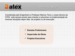 APOIO TÉCNICO


Coordenada pelo Engenheiro e Professor Marcos Terra, o corpo técnico da
ATEX está sempre pronto para orientar e solucionar na implementação de
diversas situações sejam elas, de projetos ou de execução.




                       Estudos Preliminares

                       Supervisão de Obras

                       Projetos Executivos
 