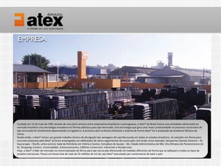 Fundada em 13 de maio de 1991 através de uma joint venture entre empresários brasileiros e e portugueses, a Atex® do Brasil iniciou suas atividades oferecendo ao
  Fundada em 13 de maio de 1991 através de uma joint venture entre empresários brasileiros portugueses, a Atex® do Brasil iniciou suas atividades oferecendo ao
mercado brasileiro uma tecnologia inovadora em fôrmas plásticas para laje nervurada. Esta tecnologia que gera uma maior produtividade no processo construtivo de
  mercado brasileiro uma tecnologia inovadora em fôrmas plásticas para laje nervurada. Esta tecnologia que gera uma maior produtividade no processo construtivo de
laje nervurada foi inicialmente desenvolvida na Inglaterra. A A primeira obra no Brasil utilizando o sistema de Forma Atex® foi a ampliação da Academia Mineira de
  laje nervurada foi inicialmente desenvolvida na Inglaterra. primeira obra no Brasil utilizando o sistema de Forma Atex® foi a ampliação da Academia Mineira de
Letras.
  Letras.
Desde então, a a Atex® iniciou um grande trabalho técnico de divulgação das vantagens da Laje Nervurada em todos os estados brasileiros. As soluções em fôrma para
  Desde então, Atex® iniciou um grande trabalho técnico de divulgação das vantagens da Laje Nervurada em todos os estados brasileiros. As soluções em fôrma para
concreto propostas pela Atex® jájá foram empregadas em edificações de vários seguimentos da construção civil tendo como exemplo: Aeroportos (Santos Dumont – RJ,
  concreto propostas pela Atex® foram empregadas em edificações de vários seguimentos da construção civil tendo como exemplo: Aeroportos (Santos Dumont – RJ,
Guararapes – – Recife, entre outros), Sede da Petrobrás em Vitória e Santos, Complexo do Sauípe – BA, Cidade Administrativa de MG, Vila Olímpica do Panamericano do
  Guararapes Recife, entre outros), Sede da Petrobrás em Vitória e Santos, Complexo do Sauípe – BA, Cidade Administrativa de MG, Vila Olímpica do Panamericano do
RJ, Shoppings Centers, Universidades, Estacionamentos, Edifícios Comerciais, Industriais e e Residenciais.
  RJ, Shoppings Centers, Universidades, Estacionamentos, Edifícios Comerciais, Industriais Residenciais.
Hoje, a a Atex® é líder de mercado na comercialização de fôrma para laje nervurada oferecendo 92 medidas diferentes de forma que se adéquam a todos os tipos de
  Hoje, Atex® é líder de mercado na comercialização de fôrma para laje nervurada oferecendo 92 medidas diferentes de forma que se adéquam a todos os tipos de
projetos estruturais. Possui um know-how de mais de 25 milhões de m2 de Laje Atex® executados por construtoras de todo o o país.
  projetos estruturais. Possui um know-how de mais de 25 milhões de m2 de Laje Atex® executados por construtoras de todo país.
 